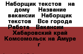 Наборщик текстов ( на дому) › Название вакансии ­ Наборщик текстов - Все города Работа » Вакансии   . Хабаровский край,Комсомольск-на-Амуре г.